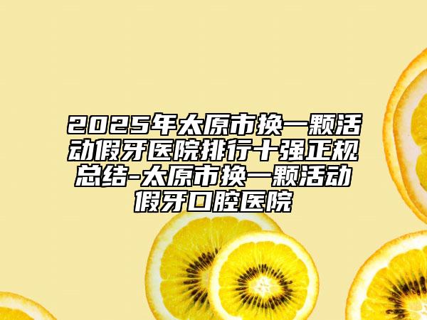 2025年太原市換一顆活動(dòng)假牙醫(yī)院排行十強(qiáng)正規(guī)總結(jié)-太原市換一顆活動(dòng)假牙口腔醫(yī)院