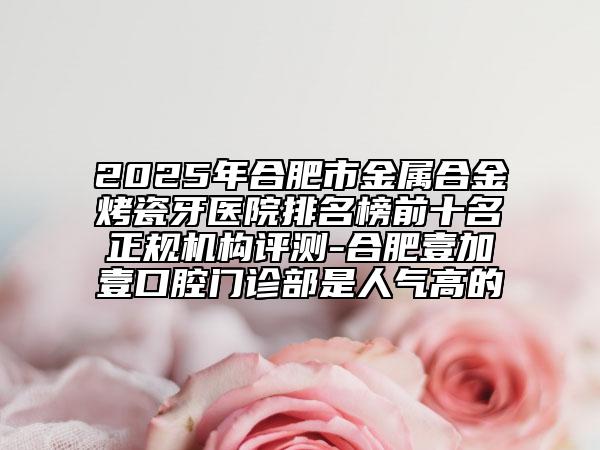 2025年合肥市金屬合金烤瓷牙醫(yī)院排名榜前十名正規(guī)機(jī)構(gòu)評測-合肥壹加壹口腔門診部是人氣高的