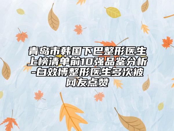 青島市韓國下巴整形醫(yī)生上榜清單前10強品鑒分析-白效博整形醫(yī)生多次被網(wǎng)友點贊