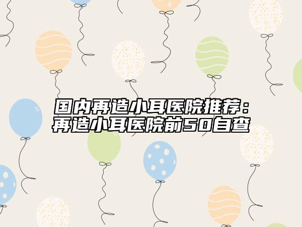 國內(nèi)再造小耳醫(yī)院推薦：再造小耳醫(yī)院前50自查
