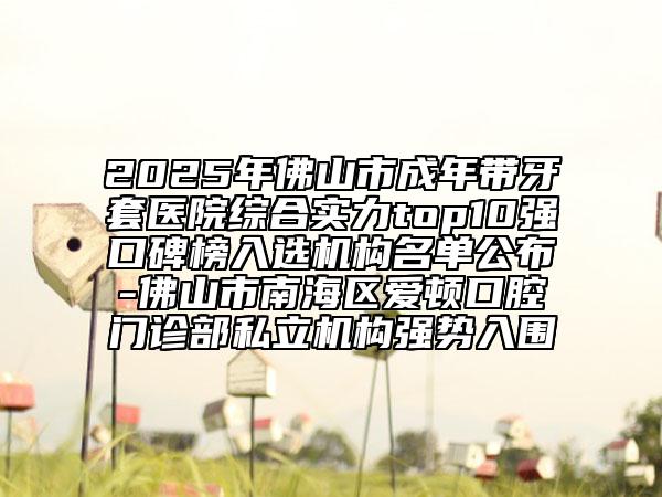 2025年佛山市成年帶牙套醫(yī)院綜合實力top10強口碑榜入選機構(gòu)名單公布-佛山市南海區(qū)愛頓口腔門診部私立機構(gòu)強勢入圍