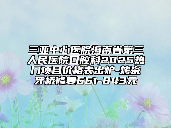 三亞中心醫(yī)院海南省第三人民醫(yī)院口腔科2025熱門項(xiàng)目?jī)r(jià)格表出爐-烤瓷牙橋修復(fù)661-843元