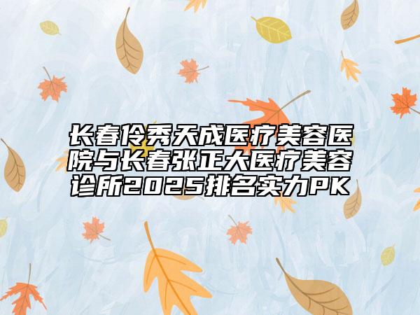 長春伶秀天成醫(yī)療美容醫(yī)院與長春張正大醫(yī)療美容診所2025排名實(shí)力PK