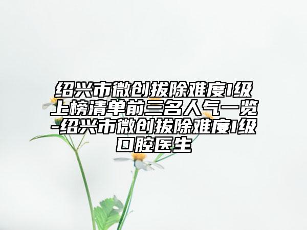 紹興市微創(chuàng)拔除難度I級上榜清單前三名人氣一覽-紹興市微創(chuàng)拔除難度I級口腔醫(yī)生