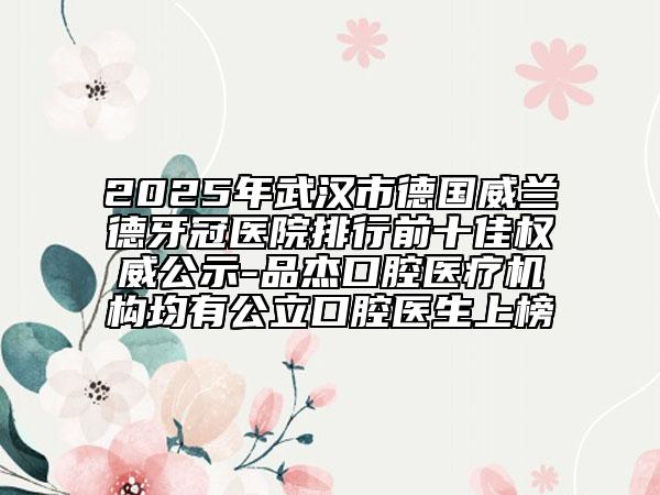 2025年武漢市德國威蘭德牙冠醫(yī)院排行前十佳權(quán)威公示-品杰口腔醫(yī)療機(jī)構(gòu)均有公立口腔醫(yī)生上榜