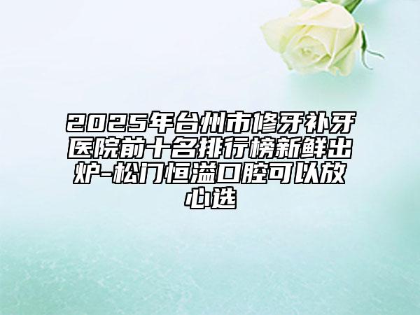 2025年臺州市修牙補牙醫(yī)院前十名排行榜新鮮出爐-松門恒溢口腔可以放心選