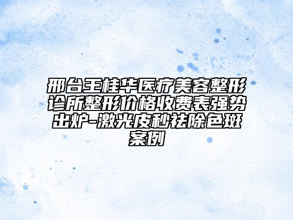 邢臺王桂華醫(yī)療美容整形診所整形價(jià)格收費(fèi)表強(qiáng)勢出爐-激光皮秒祛除色斑案例