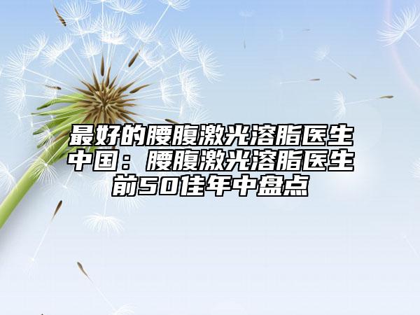 最好的腰腹激光溶脂醫(yī)生中國：腰腹激光溶脂醫(yī)生前50佳年中盤點(diǎn)