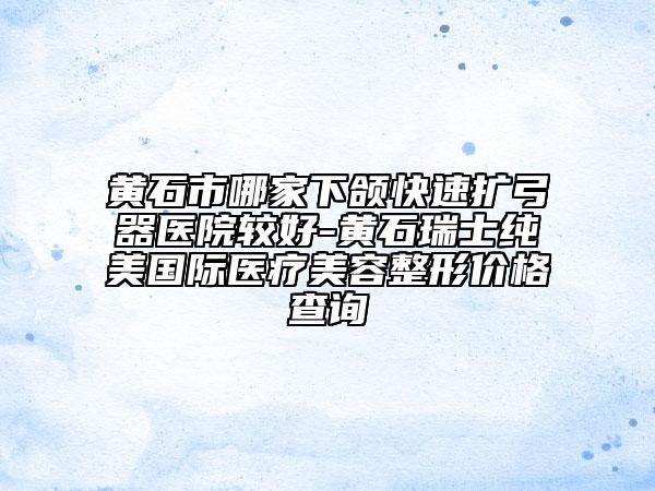 黃石市哪家下頜快速擴(kuò)弓器醫(yī)院較好-黃石瑞士純美國際醫(yī)療美容整形價(jià)格查詢