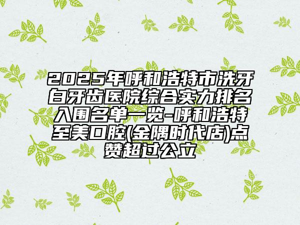 2025年呼和浩特市洗牙白牙齒醫(yī)院綜合實(shí)力排名入圍名單一覽-呼和浩特至美口腔(金隅時(shí)代店)點(diǎn)贊超過公立