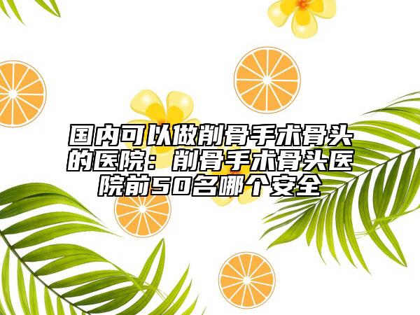 國內(nèi)可以做削骨手術(shù)骨頭的醫(yī)院：削骨手術(shù)骨頭醫(yī)院前50名哪個安全