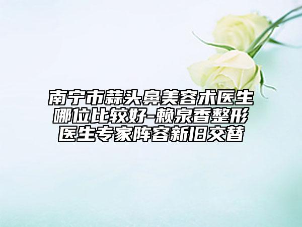 南寧市蒜頭鼻美容術(shù)醫(yī)生哪位比較好-賴泉香整形醫(yī)生專家陣容新舊交替