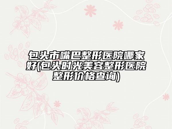 包頭市嘴巴整形醫(yī)院哪家好(包頭時(shí)光美容整形醫(yī)院整形價(jià)格查詢)