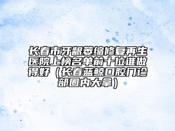 長(zhǎng)春市牙齦萎縮修復(fù)再生醫(yī)院上榜名單前十位誰做得好（長(zhǎng)春藍(lán)鯨口腔門診部圈內(nèi)大拿）
