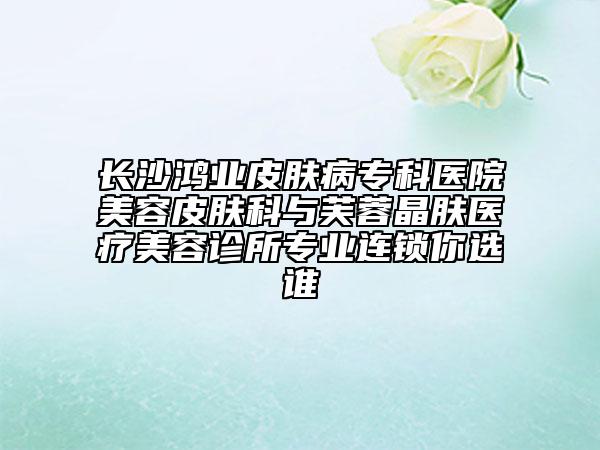 長沙鴻業(yè)皮膚病?？漆t(yī)院美容皮膚科與芙蓉晶膚醫(yī)療美容診所專業(yè)連鎖你選誰