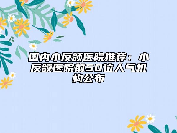 國(guó)內(nèi)小反頜醫(yī)院推薦：小反頜醫(yī)院前50位人氣機(jī)構(gòu)公布