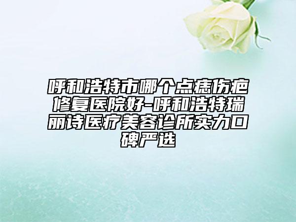 呼和浩特市哪個點(diǎn)痣傷疤修復(fù)醫(yī)院好-呼和浩特瑞麗詩醫(yī)療美容診所實力口碑嚴(yán)選