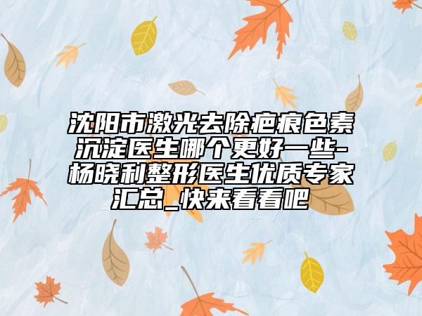 沈陽市激光去除疤痕色素沉淀醫(yī)生哪個(gè)更好一些-楊曉利整形醫(yī)生優(yōu)質(zhì)專家匯總_快來看看吧