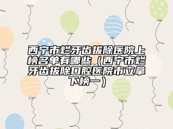 西寧市爛牙齒拔除醫(yī)院上榜名單有哪些（西寧市爛牙齒拔除口腔醫(yī)院市立拿下榜一）