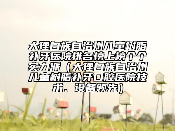 大理白族自治州兒童樹脂補(bǔ)牙醫(yī)院排名榜上榜個(gè)個(gè)實(shí)力派（大理白族自治州兒童樹脂補(bǔ)牙口腔醫(yī)院技術(shù)、設(shè)備領(lǐng)先）