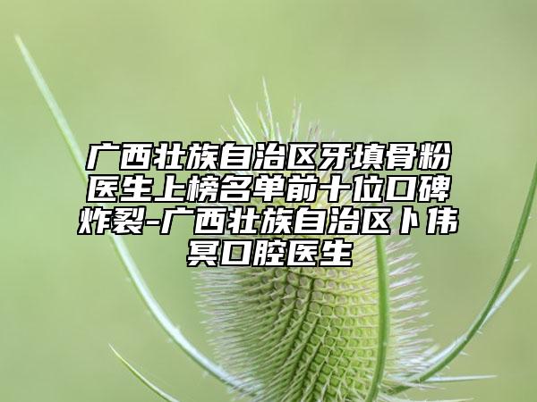 廣西壯族自治區(qū)牙填骨粉醫(yī)生上榜名單前十位口碑炸裂-廣西壯族自治區(qū)卜偉冥口腔醫(yī)生