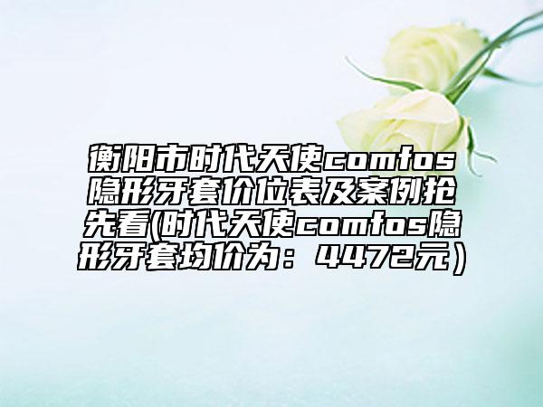 衡陽(yáng)市時(shí)代天使comfos隱形牙套價(jià)位表及案例搶先看(時(shí)代天使comfos隱形牙套均價(jià)為：4472元）