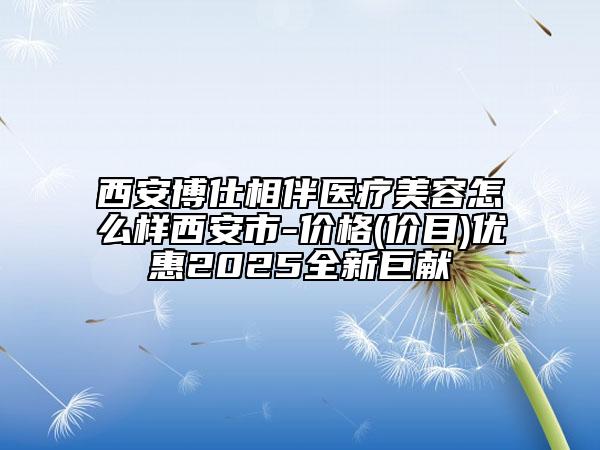 西安博仕相伴醫(yī)療美容怎么樣西安市-價格(價目)優(yōu)惠2025全新巨獻