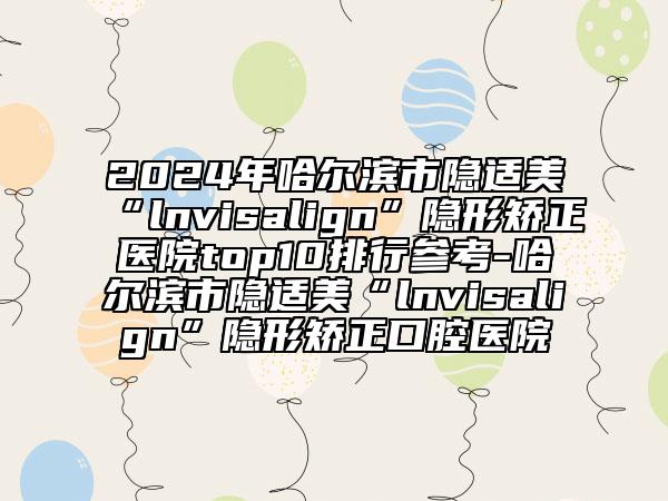 2024年哈爾濱市隱適美“l(fā)nvisalign”隱形矯正醫(yī)院top10排行參考-哈爾濱市隱適美“l(fā)nvisalign”隱形矯正口腔醫(yī)院