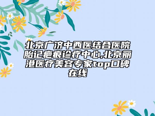 北京廣濟(jì)中西醫(yī)結(jié)合醫(yī)院胎記疤痕診療中心,北京麗港醫(yī)療美容專家top口碑在線