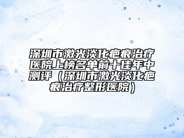 深圳市激光淡化疤痕治療醫(yī)院上榜名單前十佳年中測評（深圳市激光淡化疤痕治療整形醫(yī)院）