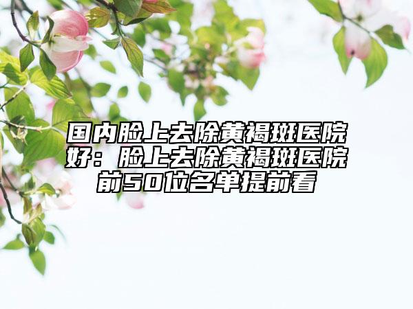 國(guó)內(nèi)臉上去除黃褐斑醫(yī)院好：臉上去除黃褐斑醫(yī)院前50位名單提前看
