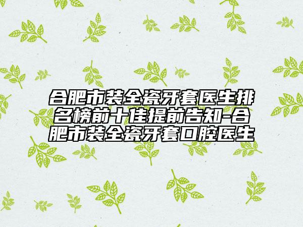 合肥市裝全瓷牙套醫(yī)生排名榜前十佳提前告知-合肥市裝全瓷牙套口腔醫(yī)生