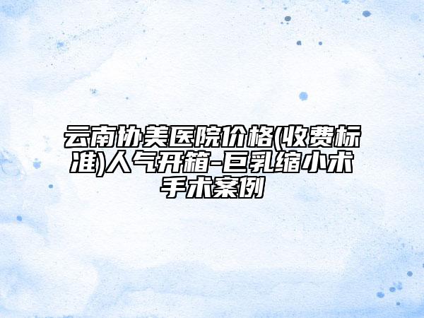 云南協(xié)美醫(yī)院價(jià)格(收費(fèi)標(biāo)準(zhǔn))人氣開箱-巨乳縮小術(shù)手術(shù)案例