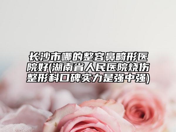 長沙市哪的整容鼻畸形醫(yī)院好(湖南省人民醫(yī)院燒傷整形科口碑實力是強中強)