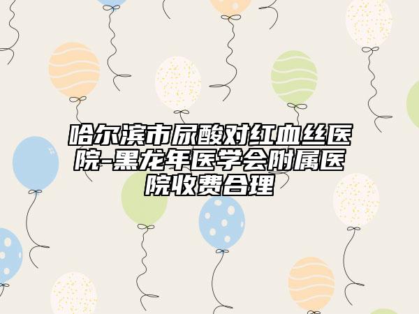 哈爾濱市尿酸對(duì)紅血絲醫(yī)院-黑龍年醫(yī)學(xué)會(huì)附屬醫(yī)院收費(fèi)合理