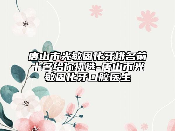 唐山市光敏固化牙排名前十名給你挑選-唐山市光敏固化牙口腔醫(yī)生