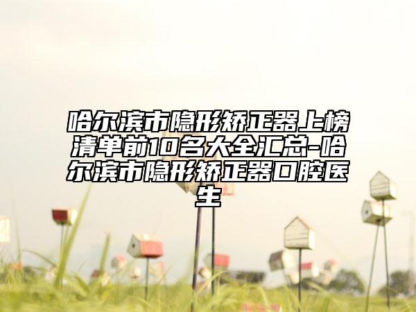 哈爾濱市隱形矯正器上榜清單前10名大全匯總-哈爾濱市隱形矯正器口腔醫(yī)生