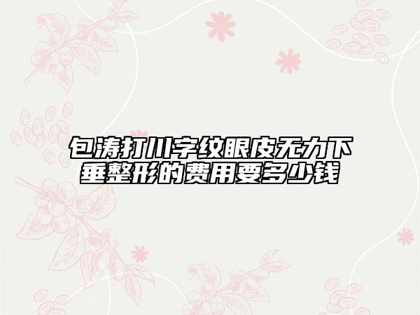包濤打川字紋眼皮無力下垂整形的費用要多少錢