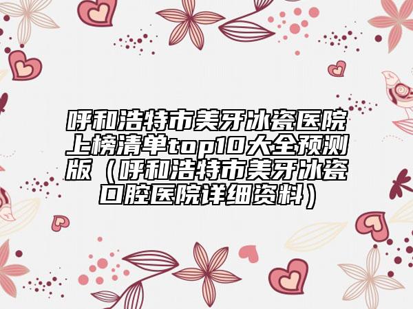 呼和浩特市美牙冰瓷醫(yī)院上榜清單top10大全預(yù)測版（呼和浩特市美牙冰瓷口腔醫(yī)院詳細資料）