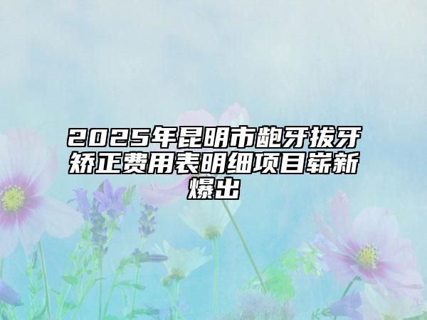 2025年昆明市齙牙拔牙矯正費用表明細(xì)項目嶄新爆出