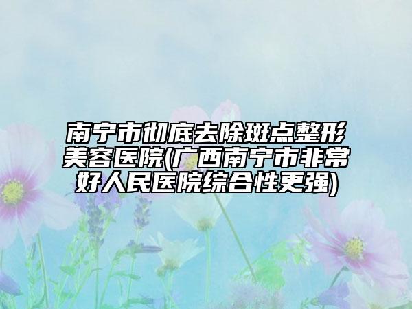 南寧市徹底去除斑點(diǎn)整形美容醫(yī)院(廣西南寧市非常好人民醫(yī)院綜合性更強(qiáng))