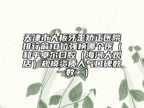 天津市大板牙歪矯正醫(yī)院排行前10位強(qiáng)榜哪個(gè)醫(yī)（和平卓爾口腔（海河大觀店）規(guī)模資質(zhì)人氣口碑?dāng)?shù)一數(shù)二）