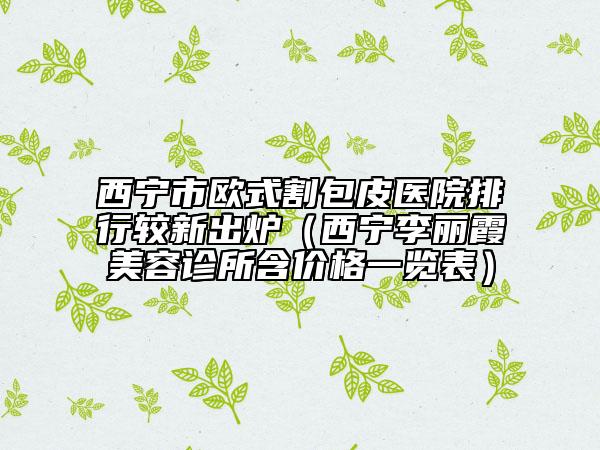 西寧市歐式割包皮醫(yī)院排行較新出爐（西寧李麗霞美容診所含價(jià)格一覽表）