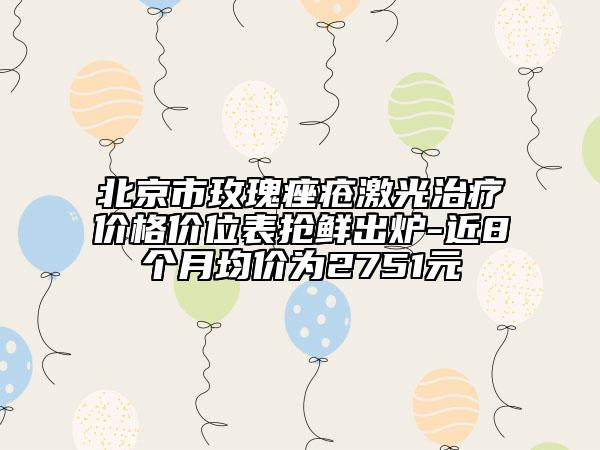 北京市玫瑰痤瘡激光治療價格價位表搶鮮出爐-近8個月均價為2751元