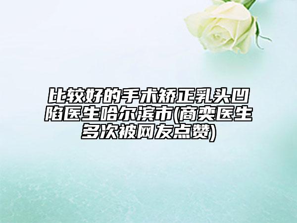 比較好的手術(shù)矯正乳頭凹陷醫(yī)生哈爾濱市(商奕醫(yī)生多次被網(wǎng)友點贊)