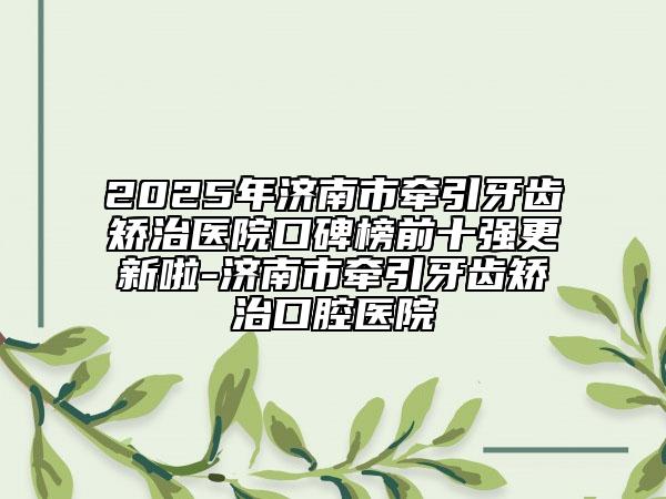 2025年濟(jì)南市牽引牙齒矯治醫(yī)院口碑榜前十強(qiáng)更新啦-濟(jì)南市牽引牙齒矯治口腔醫(yī)院