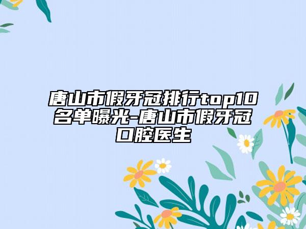 唐山市假牙冠排行top10名單曝光-唐山市假牙冠口腔醫(yī)生