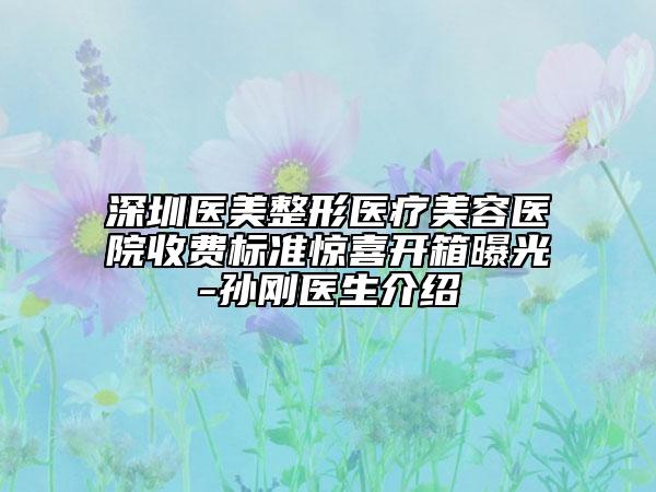 深圳醫(yī)美整形醫(yī)療美容醫(yī)院收費(fèi)標(biāo)準(zhǔn)驚喜開箱曝光-孫剛醫(yī)生介紹