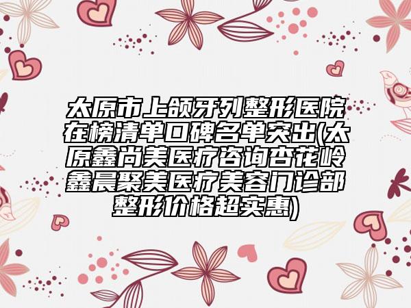 太原市上頜牙列整形醫(yī)院在榜清單口碑名單突出(太原鑫尚美醫(yī)療咨詢杏花嶺鑫晨聚美醫(yī)療美容門(mén)診部整形價(jià)格超實(shí)惠)