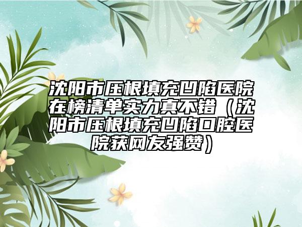 沈陽市壓根填充凹陷醫(yī)院在榜清單實力真不錯（沈陽市壓根填充凹陷口腔醫(yī)院獲網(wǎng)友強(qiáng)贊）
